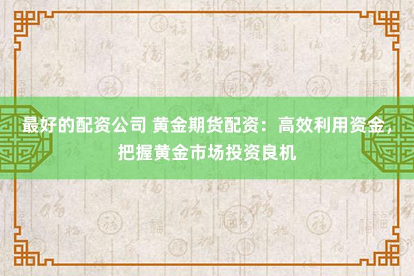 最好的配资公司 黄金期货配资：高效利用资金，把握黄金市场投资良机