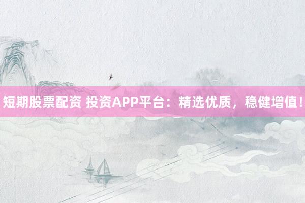短期股票配资 投资APP平台：精选优质，稳健增值！