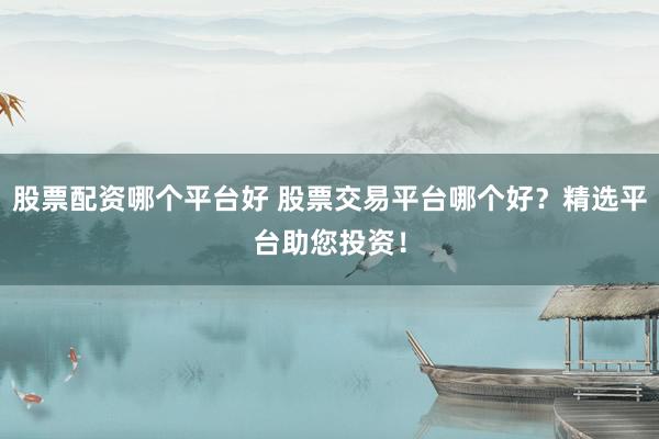 股票配资哪个平台好 股票交易平台哪个好？精选平台助您投资！