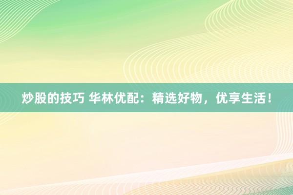 炒股的技巧 华林优配：精选好物，优享生活！