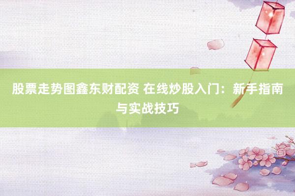 股票走势图鑫东财配资 在线炒股入门：新手指南与实战技巧