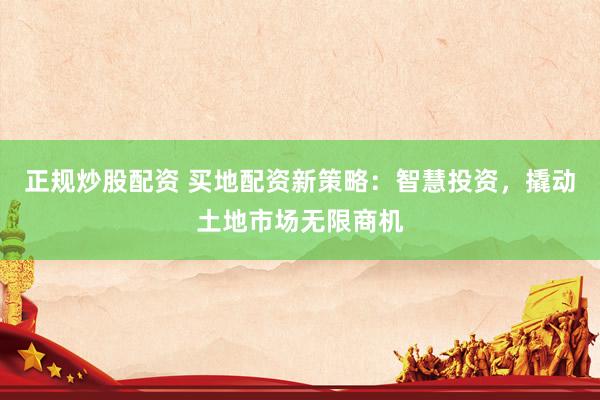 正规炒股配资 买地配资新策略：智慧投资，撬动土地市场无限商机