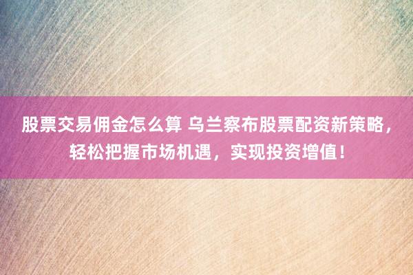股票交易佣金怎么算 乌兰察布股票配资新策略，轻松把握市场机遇，实现投资增值！