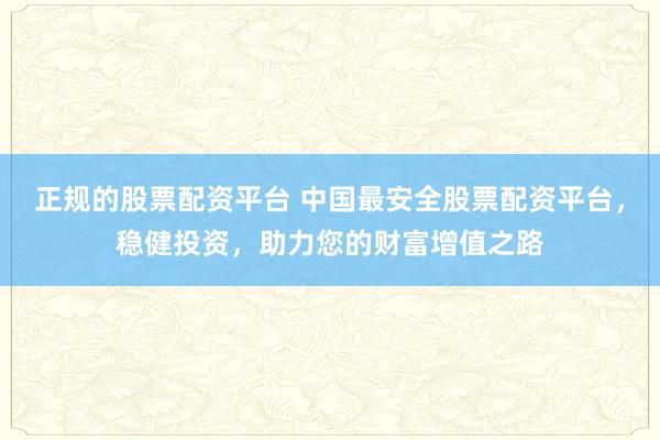 正规的股票配资平台 中国最安全股票配资平台，稳健投资，助力您的财富增值之路