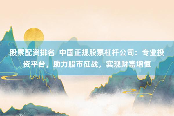 股票配资排名  中国正规股票杠杆公司：专业投资平台，助力股市征战，实现财富增值