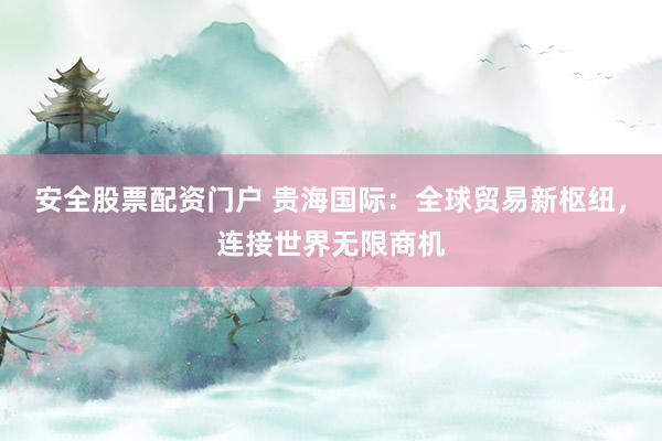 安全股票配资门户 贵海国际：全球贸易新枢纽，连接世界无限商机
