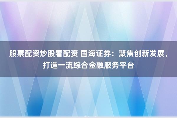 股票配资炒股看配资 国海证券：聚焦创新发展，打造一流综合金融服务平台
