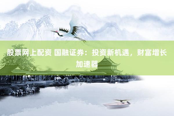 股票网上配资 国融证券：投资新机遇，财富增长加速器