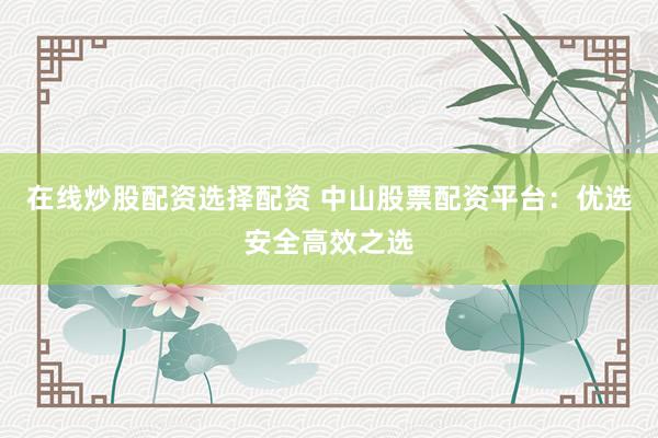 在线炒股配资选择配资 中山股票配资平台：优选安全高效之选