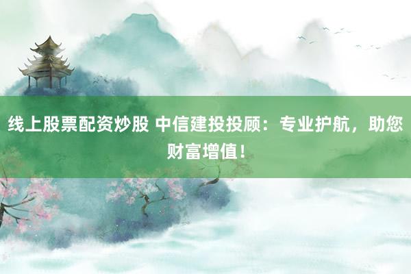线上股票配资炒股 中信建投投顾：专业护航，助您财富增值！