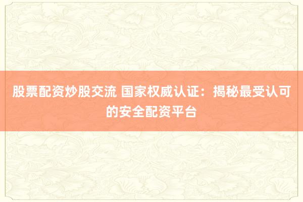 股票配资炒股交流 国家权威认证：揭秘最受认可的安全配资平台