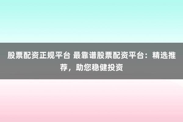 股票配资正规平台 最靠谱股票配资平台：精选推荐，助您稳健投资