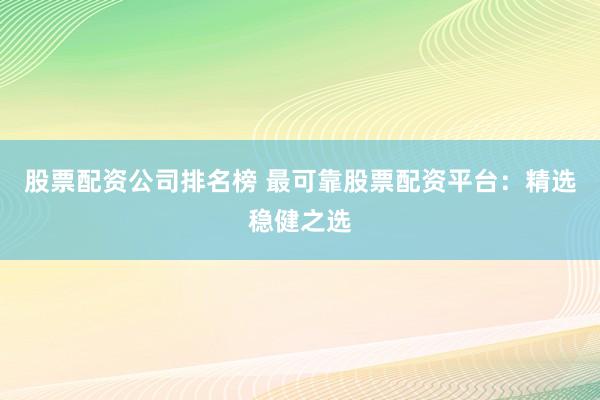 股票配资公司排名榜 最可靠股票配资平台：精选稳健之选