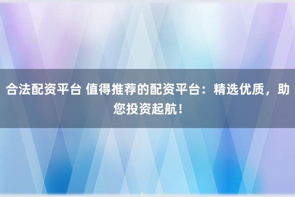 合法配资平台 值得推荐的配资平台：精选优质，助您投资起航！