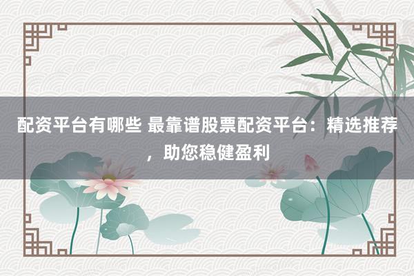配资平台有哪些 最靠谱股票配资平台：精选推荐，助您稳健盈利