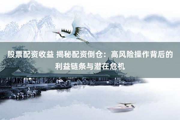 股票配资收益 揭秘配资倒仓：高风险操作背后的利益链条与潜在危机