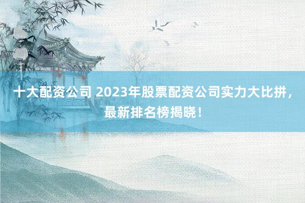十大配资公司 2023年股票配资公司实力大比拼，最新排名榜揭晓！