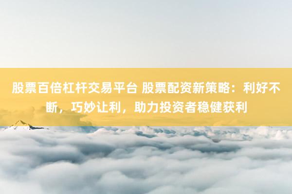 股票百倍杠杆交易平台 股票配资新策略：利好不断，巧妙让利，助力投资者稳健获利