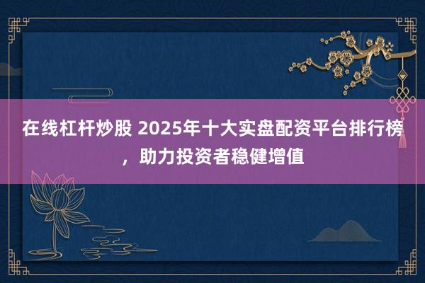 在线杠杆炒股 2025年十大实盘配资平台排行榜，助力投资者稳健增值