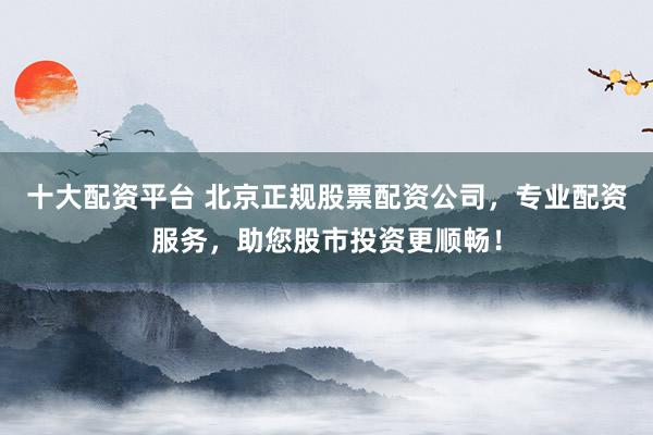 十大配资平台 北京正规股票配资公司，专业配资服务，助您股市投资更顺畅！