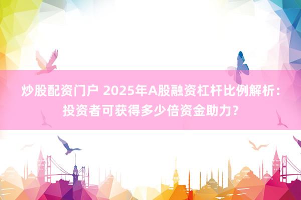 炒股配资门户 2025年A股融资杠杆比例解析：投资者可获得多少倍资金助力？