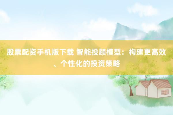 股票配资手机版下载 智能投顾模型:构建更高效、个性化的投资策略