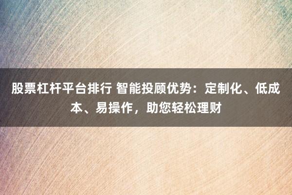 股票杠杆平台排行 智能投顾优势:定制化、低成本、易操作,助您轻松理财