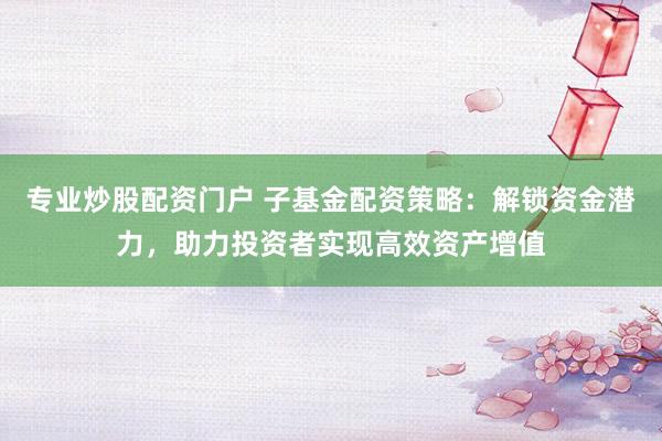 专业炒股配资门户 子基金配资策略:解锁资金潜力,助力投资者实现高效资产增值