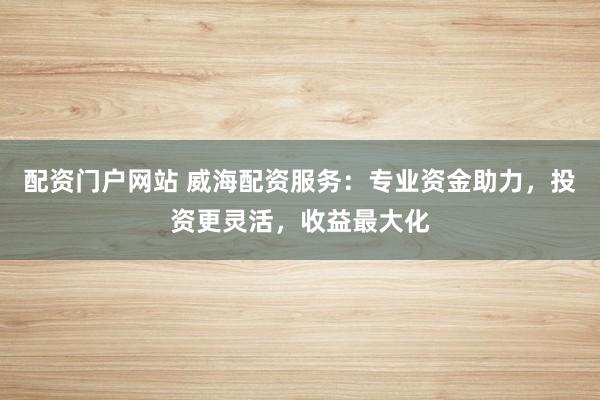 配资门户网站 威海配资服务:专业资金助力,投资更灵活,收益最大化