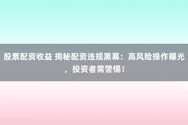 股票配资收益 揭秘配资违规黑幕：高风险操作曝光，投资者需警惕！