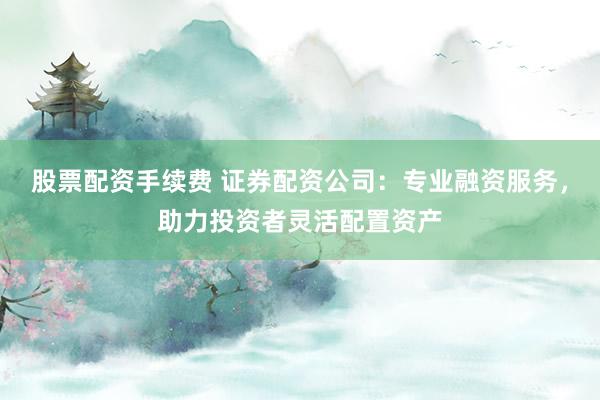 股票配资手续费 证券配资公司：专业融资服务，助力投资者灵活配置资产