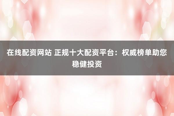 在线配资网站 正规十大配资平台：权威榜单助您稳健投资