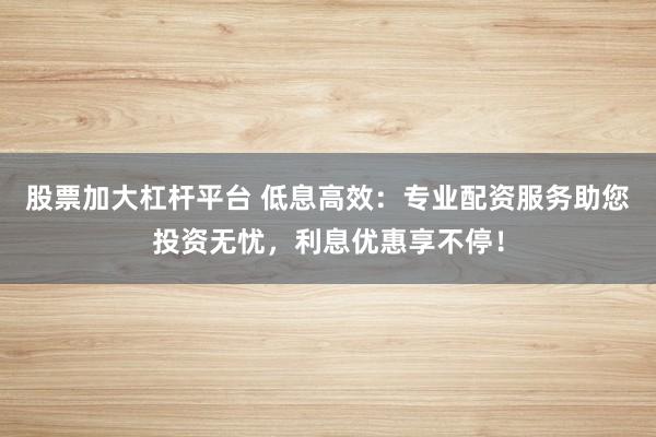 股票加大杠杆平台 低息高效：专业配资服务助您投资无忧，利息优惠享不停！