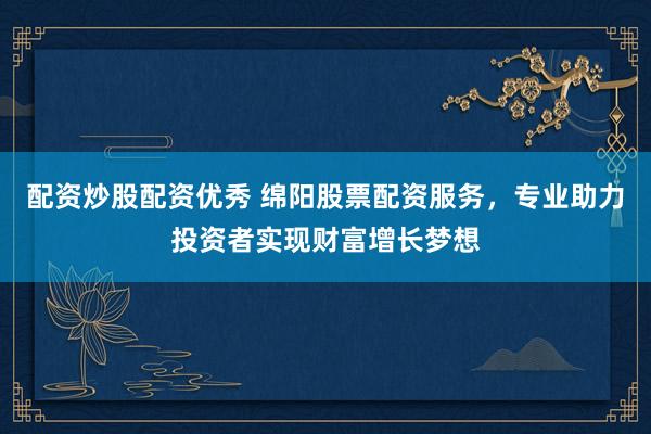 配资炒股配资优秀 绵阳股票配资服务，专业助力投资者实现财富增长梦想
