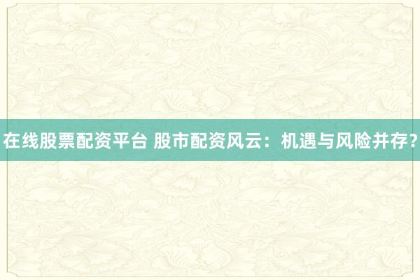 在线股票配资平台 股市配资风云：机遇与风险并存？