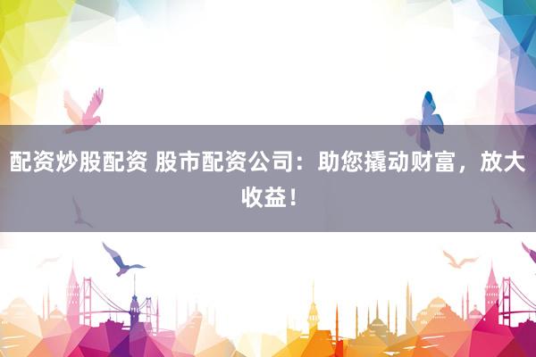 配资炒股配资 股市配资公司：助您撬动财富，放大收益！