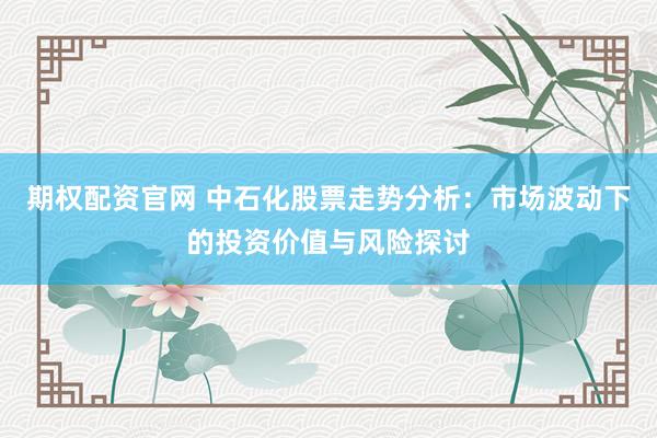 期权配资官网 中石化股票走势分析：市场波动下的投资价值与风险探讨