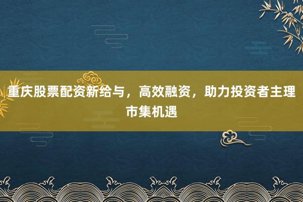 重庆股票配资新给与，高效融资，助力投资者主理市集机遇
