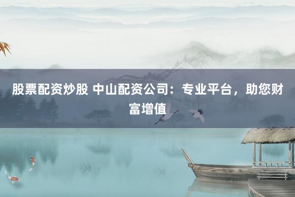 股票配资炒股 中山配资公司：专业平台，助您财富增值