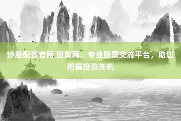 炒股配资官网 股巢网：专业股票交流平台，助您把握投资先机