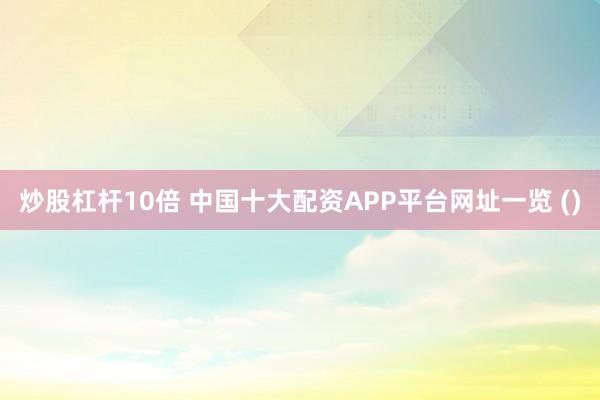 炒股杠杆10倍 中国十大配资APP平台网址一览 ()