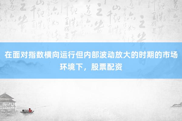在面对指数横向运行但内部波动放大的时期的市场环境下，股票配资