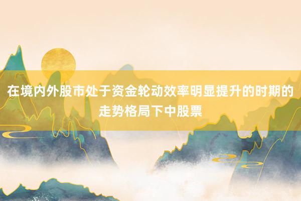 在境内外股市处于资金轮动效率明显提升的时期的走势格局下中股票