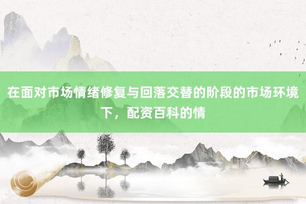 在面对市场情绪修复与回落交替的阶段的市场环境下，配资百科的情