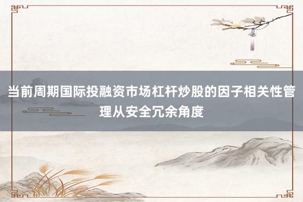 当前周期国际投融资市场杠杆炒股的因子相关性管理从安全冗余角度