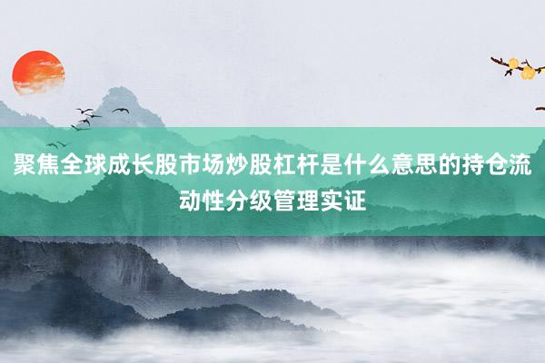 聚焦全球成长股市场炒股杠杆是什么意思的持仓流动性分级管理实证