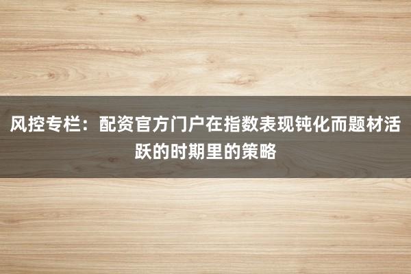 风控专栏:配资官方门户在指数表现钝化而题材活跃的时期里的策略
