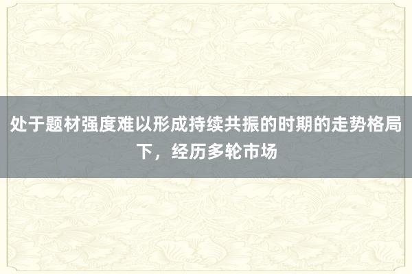 处于题材强度难以形成持续共振的时期的走势格局下,经历多轮市场