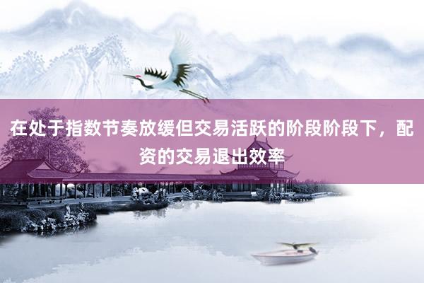 在处于指数节奏放缓但交易活跃的阶段阶段下，配资的交易退出效率