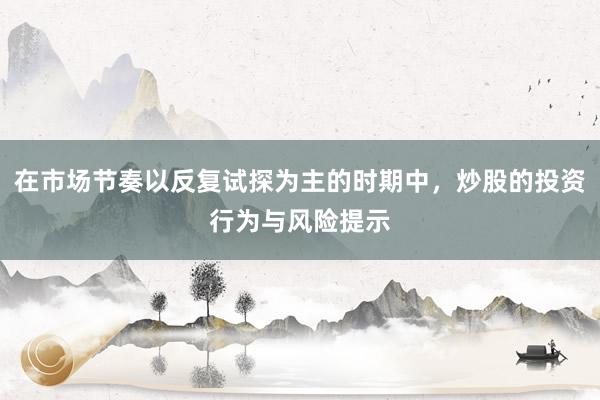 在市场节奏以反复试探为主的时期中，炒股的投资行为与风险提示